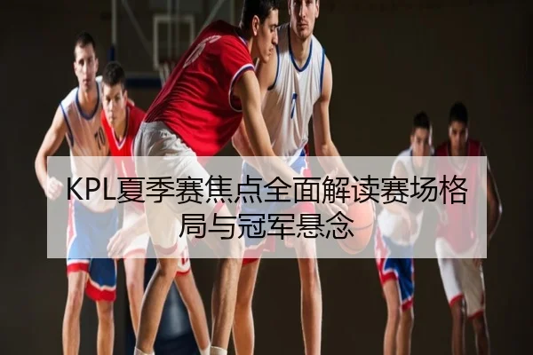 KPL夏季赛焦点全面解读赛场格局与冠军悬念