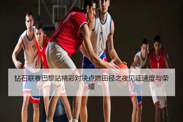 钻石联赛巴黎站精彩对决点燃田径之夜见证速度与荣耀