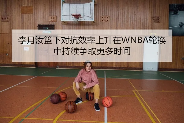 李月汝篮下对抗效率上升在WNBA轮换中持续争取更多时间