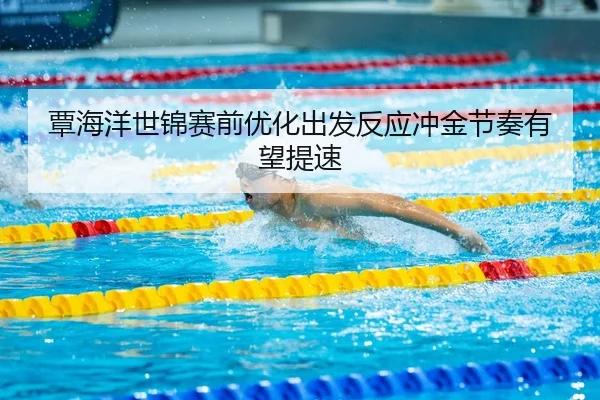覃海洋世锦赛前优化出发反应冲金节奏有望提速