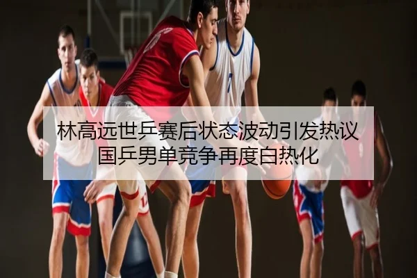 林高远世乒赛后状态波动引发热议 国乒男单竞争再度白热化