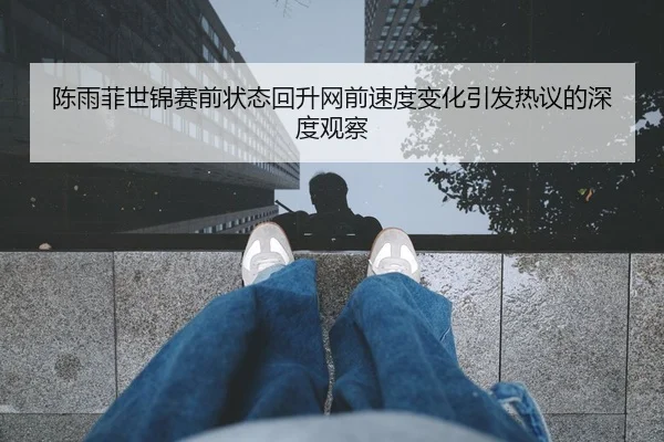 陈雨菲世锦赛前状态回升网前速度变化引发热议的深度观察