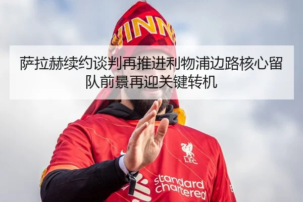 萨拉赫续约谈判再推进利物浦边路核心留队前景再迎关键转机