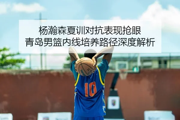杨瀚森夏训对抗表现抢眼 青岛男篮内线培养路径深度解析