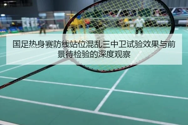 国足热身赛防线站位混乱三中卫试验效果与前景待检验的深度观察